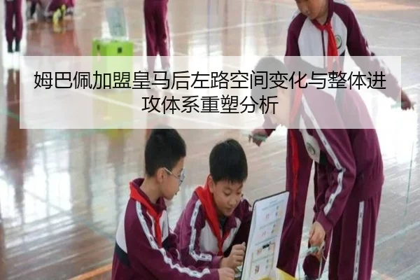 姆巴佩加盟皇马后左路空间变化与整体进攻体系重塑分析