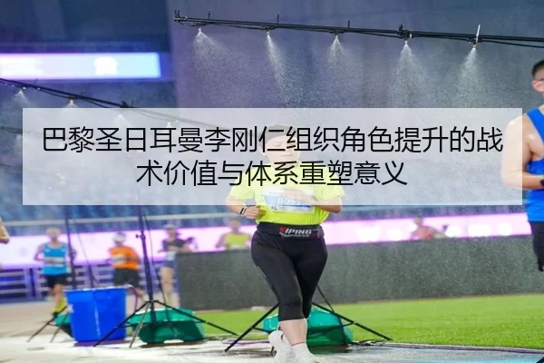 巴黎圣日耳曼李刚仁组织角色提升的战术价值与体系重塑意义