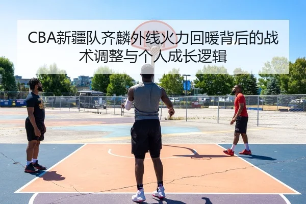 CBA新疆队齐麟外线火力回暖背后的战术调整与个人成长逻辑
