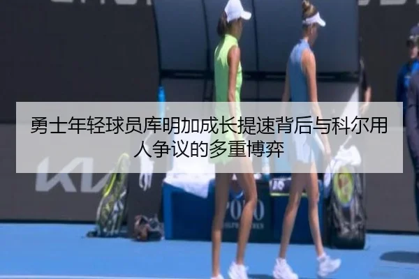 勇士年轻球员库明加成长提速背后与科尔用人争议的多重博弈