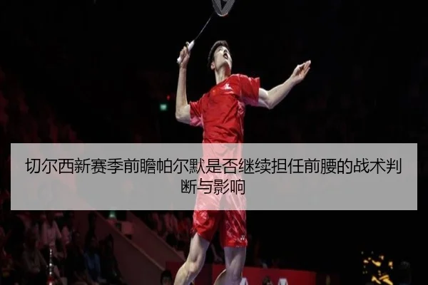 切尔西新赛季前瞻帕尔默是否继续担任前腰的战术判断与影响
