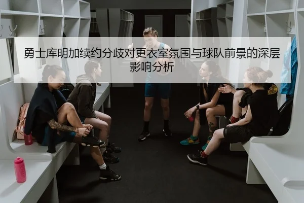 勇士库明加续约分歧对更衣室氛围与球队前景的深层影响分析