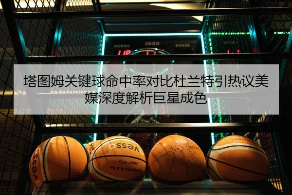 塔图姆关键球命中率对比杜兰特引热议美媒深度解析巨星成色